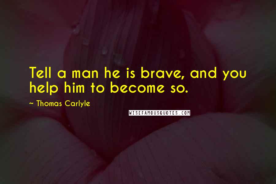 Thomas Carlyle Quotes: Tell a man he is brave, and you help him to become so.