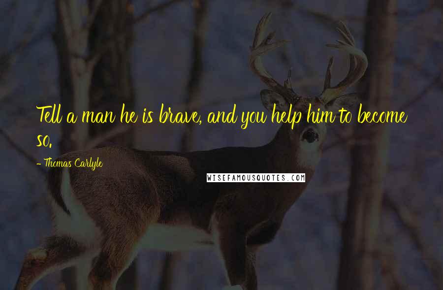 Thomas Carlyle Quotes: Tell a man he is brave, and you help him to become so.