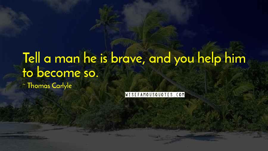 Thomas Carlyle Quotes: Tell a man he is brave, and you help him to become so.