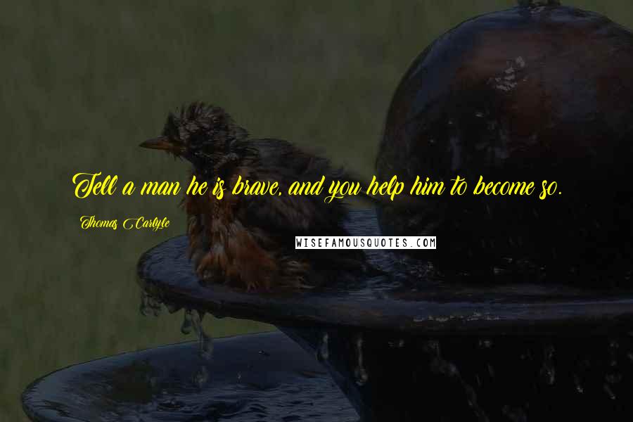 Thomas Carlyle Quotes: Tell a man he is brave, and you help him to become so.