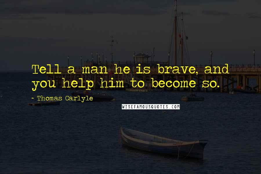 Thomas Carlyle Quotes: Tell a man he is brave, and you help him to become so.