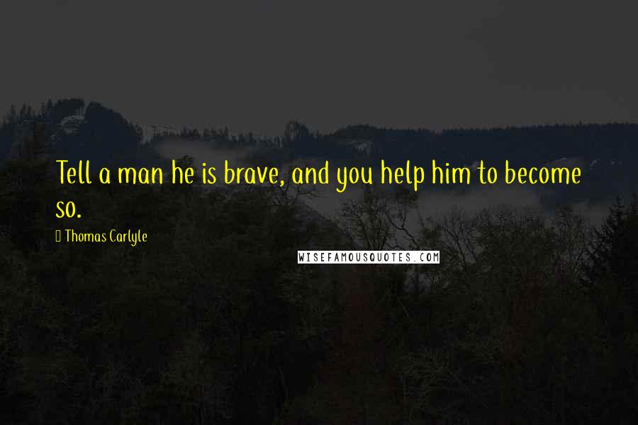 Thomas Carlyle Quotes: Tell a man he is brave, and you help him to become so.