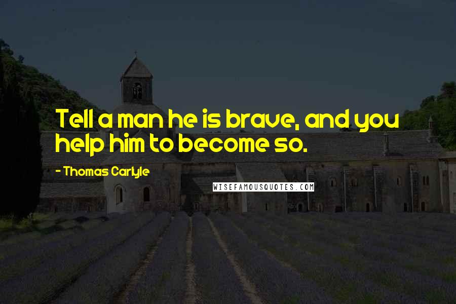 Thomas Carlyle Quotes: Tell a man he is brave, and you help him to become so.