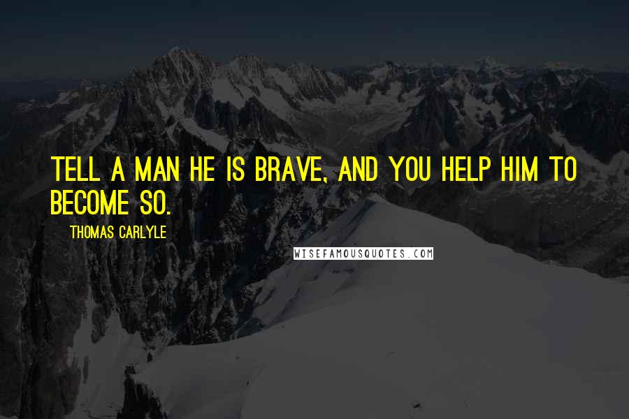 Thomas Carlyle Quotes: Tell a man he is brave, and you help him to become so.