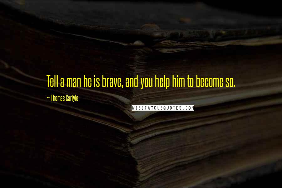 Thomas Carlyle Quotes: Tell a man he is brave, and you help him to become so.