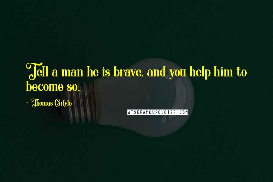 Thomas Carlyle Quotes: Tell a man he is brave, and you help him to become so.