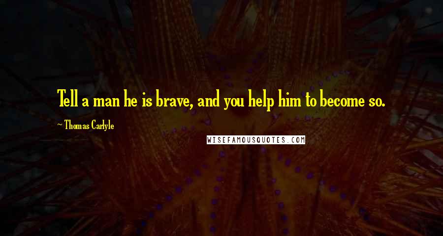 Thomas Carlyle Quotes: Tell a man he is brave, and you help him to become so.