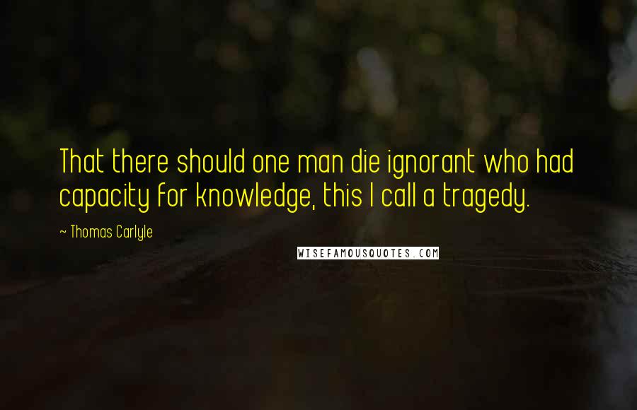 Thomas Carlyle Quotes: That there should one man die ignorant who had capacity for knowledge, this I call a tragedy.