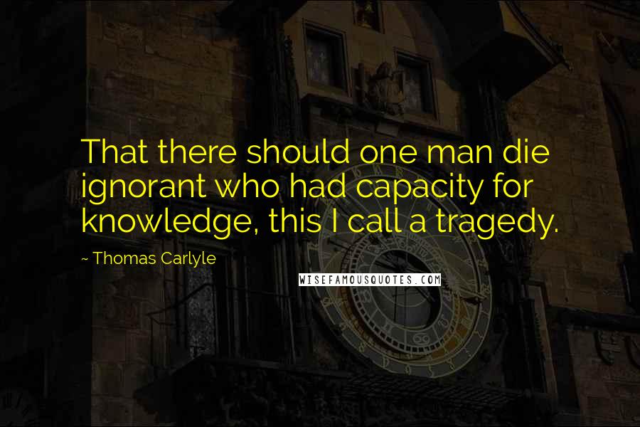 Thomas Carlyle Quotes: That there should one man die ignorant who had capacity for knowledge, this I call a tragedy.