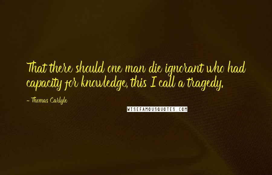 Thomas Carlyle Quotes: That there should one man die ignorant who had capacity for knowledge, this I call a tragedy.