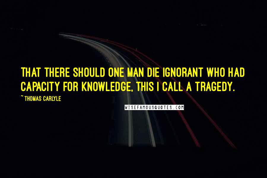 Thomas Carlyle Quotes: That there should one man die ignorant who had capacity for knowledge, this I call a tragedy.