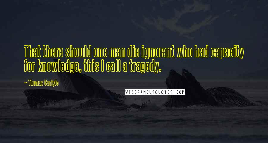 Thomas Carlyle Quotes: That there should one man die ignorant who had capacity for knowledge, this I call a tragedy.