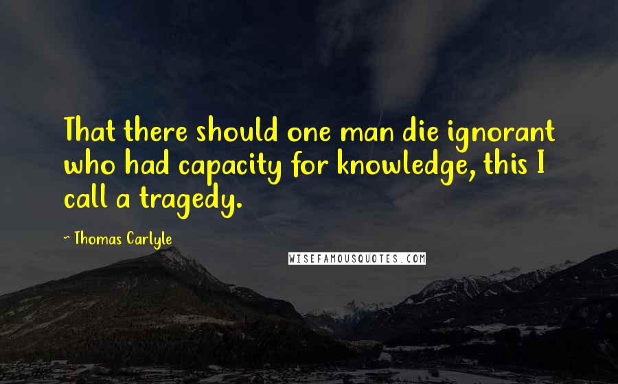 Thomas Carlyle Quotes: That there should one man die ignorant who had capacity for knowledge, this I call a tragedy.