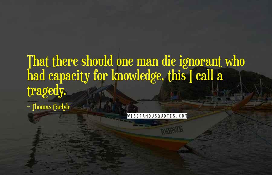 Thomas Carlyle Quotes: That there should one man die ignorant who had capacity for knowledge, this I call a tragedy.