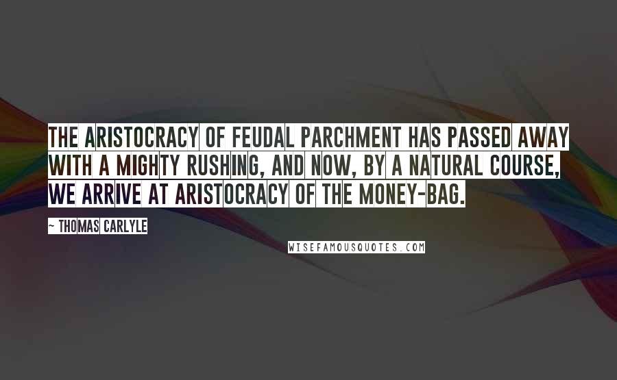 Thomas Carlyle Quotes: The aristocracy of feudal parchment has passed away with a mighty rushing, and now, by a natural course, we arrive at aristocracy of the money-bag.