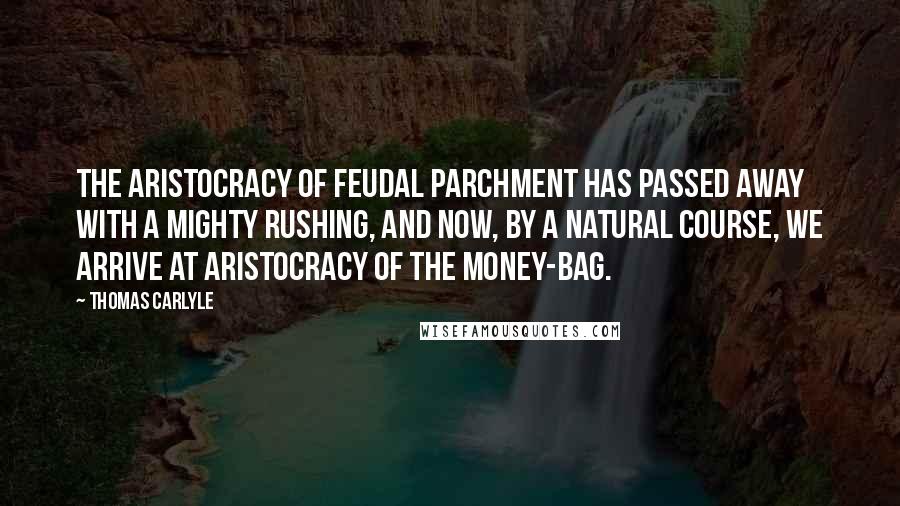 Thomas Carlyle Quotes: The aristocracy of feudal parchment has passed away with a mighty rushing, and now, by a natural course, we arrive at aristocracy of the money-bag.