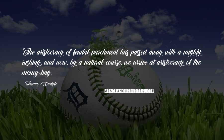 Thomas Carlyle Quotes: The aristocracy of feudal parchment has passed away with a mighty rushing, and now, by a natural course, we arrive at aristocracy of the money-bag.