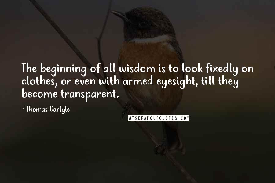 Thomas Carlyle Quotes: The beginning of all wisdom is to look fixedly on clothes, or even with armed eyesight, till they become transparent.