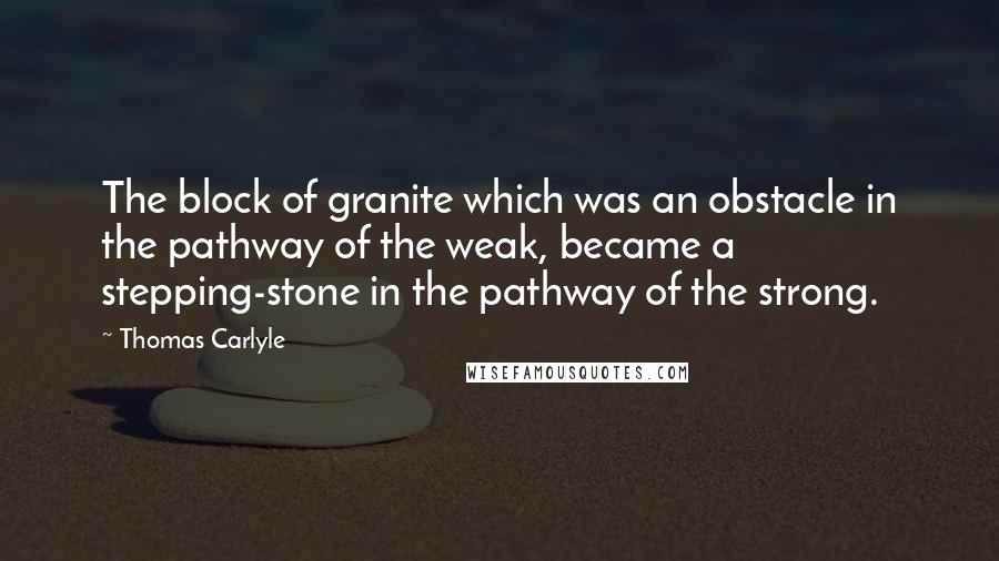 Thomas Carlyle Quotes: The block of granite which was an obstacle in the pathway of the weak, became a stepping-stone in the pathway of the strong.