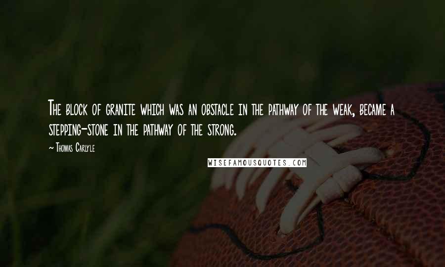 Thomas Carlyle Quotes: The block of granite which was an obstacle in the pathway of the weak, became a stepping-stone in the pathway of the strong.