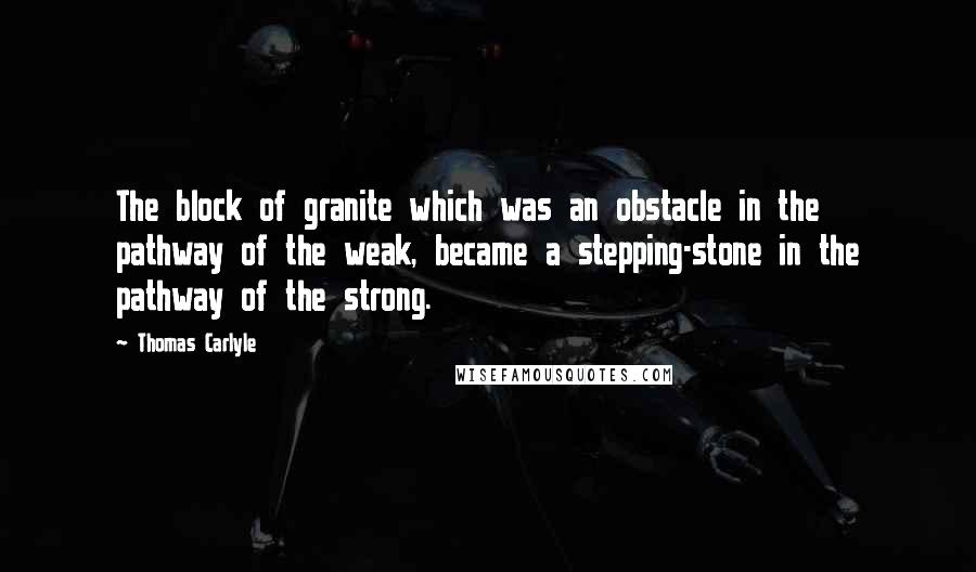 Thomas Carlyle Quotes: The block of granite which was an obstacle in the pathway of the weak, became a stepping-stone in the pathway of the strong.