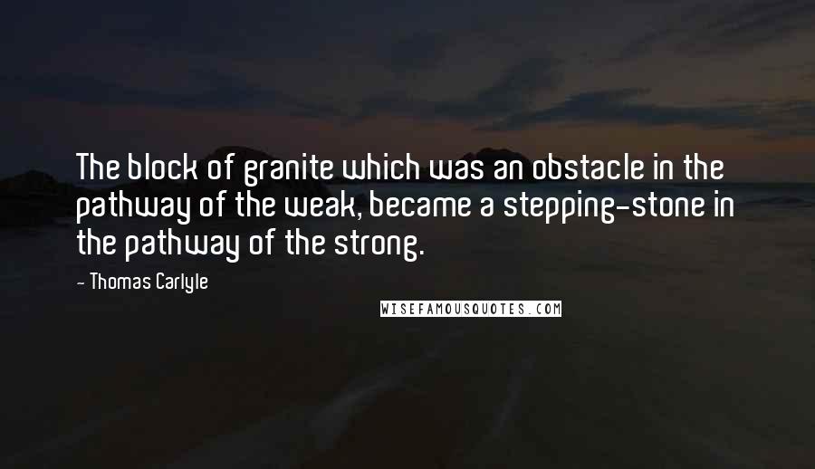 Thomas Carlyle Quotes: The block of granite which was an obstacle in the pathway of the weak, became a stepping-stone in the pathway of the strong.