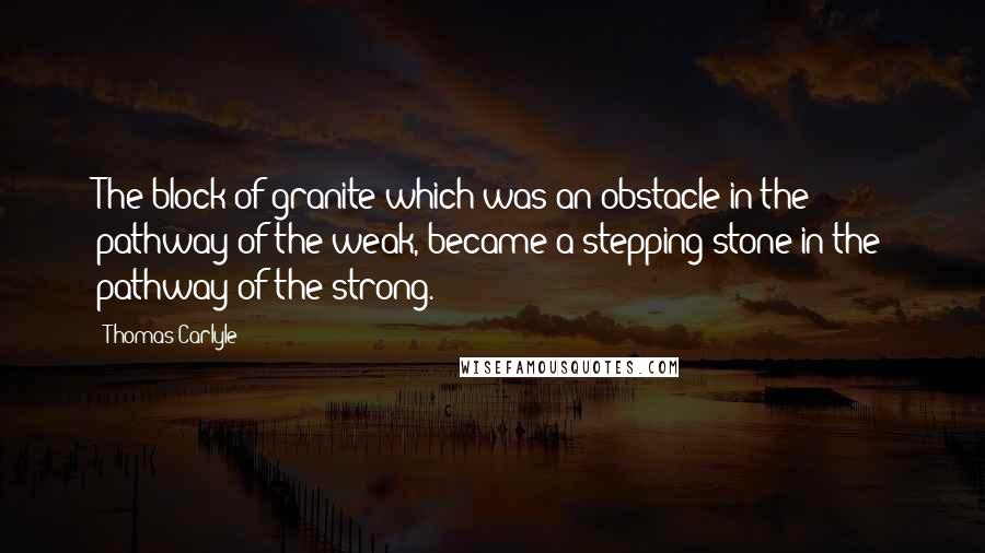 Thomas Carlyle Quotes: The block of granite which was an obstacle in the pathway of the weak, became a stepping-stone in the pathway of the strong.