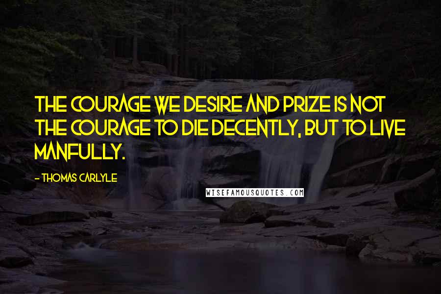 Thomas Carlyle Quotes: The courage we desire and prize is not the courage to die decently, but to live manfully.