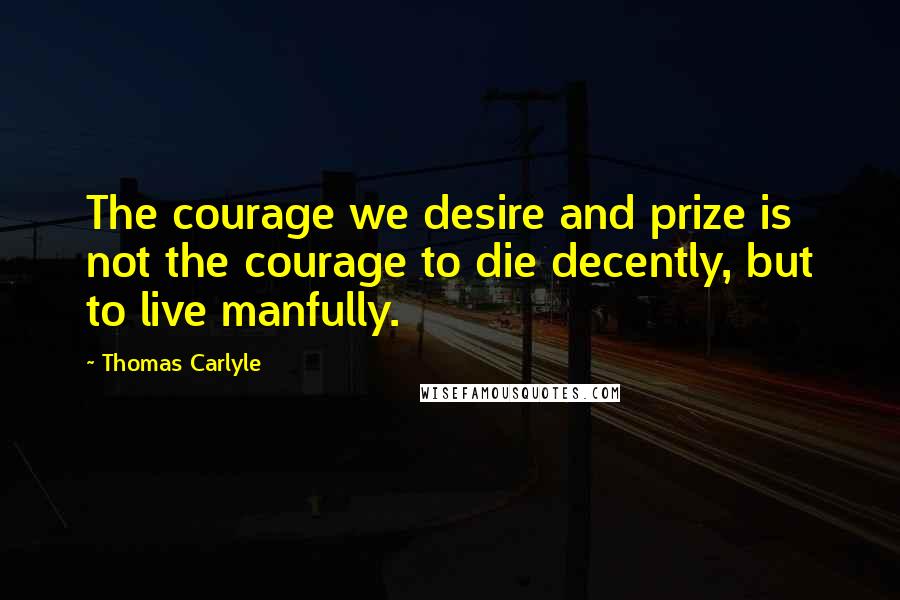 Thomas Carlyle Quotes: The courage we desire and prize is not the courage to die decently, but to live manfully.