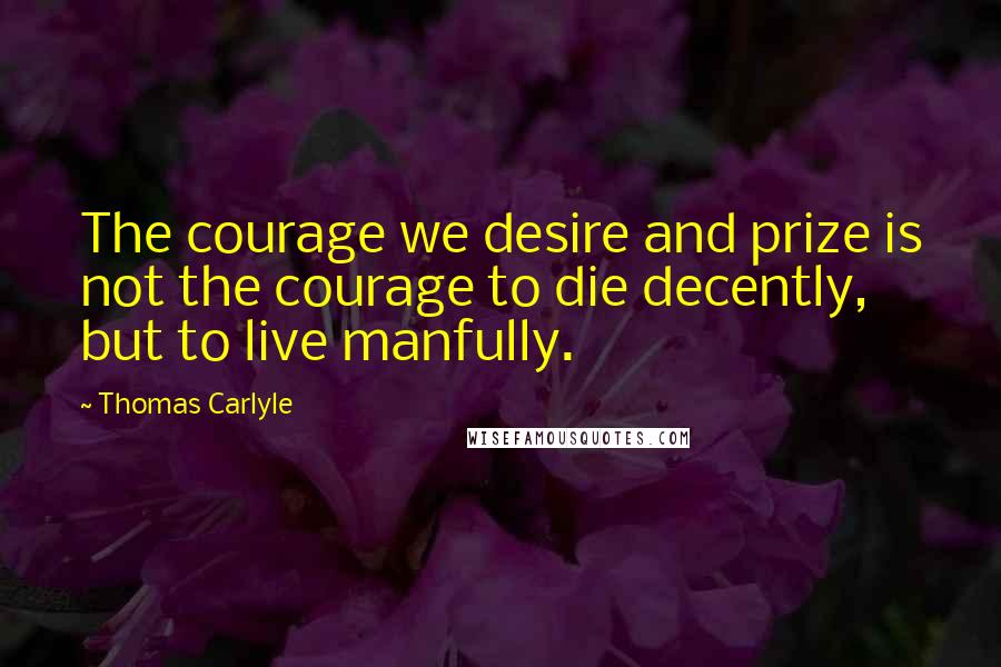 Thomas Carlyle Quotes: The courage we desire and prize is not the courage to die decently, but to live manfully.