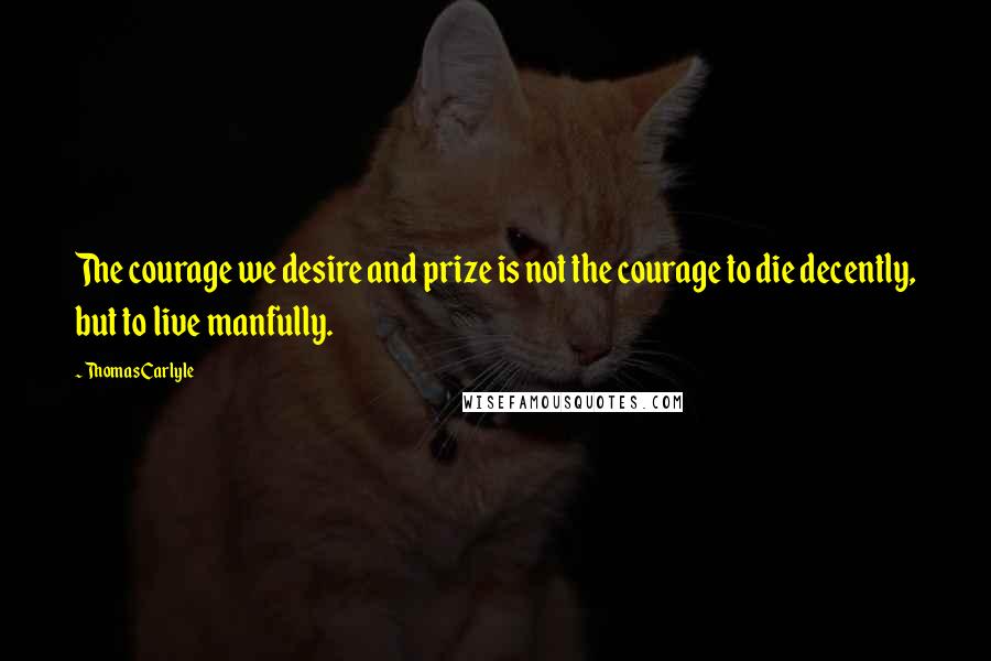 Thomas Carlyle Quotes: The courage we desire and prize is not the courage to die decently, but to live manfully.