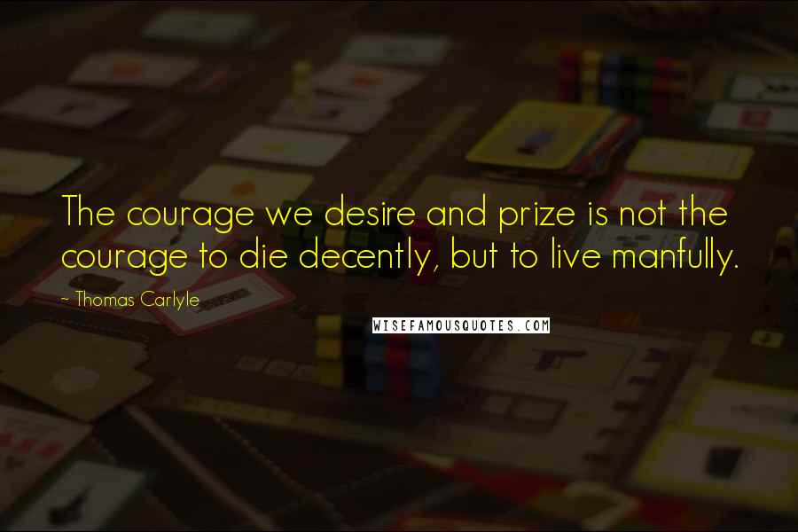 Thomas Carlyle Quotes: The courage we desire and prize is not the courage to die decently, but to live manfully.