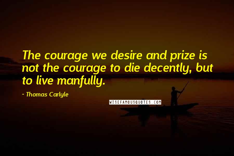 Thomas Carlyle Quotes: The courage we desire and prize is not the courage to die decently, but to live manfully.