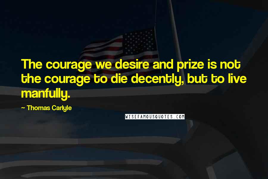 Thomas Carlyle Quotes: The courage we desire and prize is not the courage to die decently, but to live manfully.