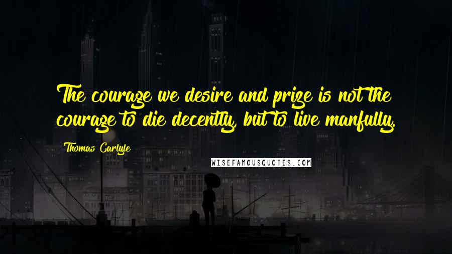 Thomas Carlyle Quotes: The courage we desire and prize is not the courage to die decently, but to live manfully.