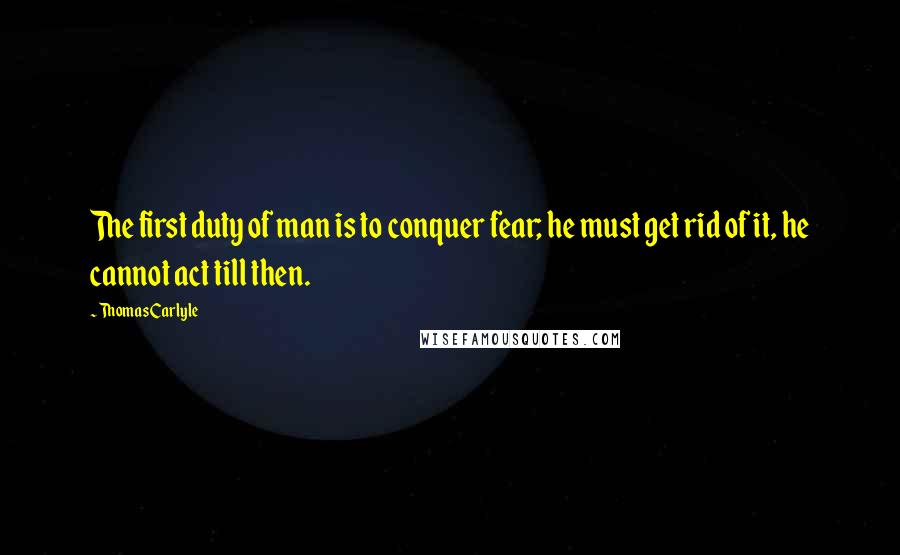 Thomas Carlyle Quotes: The first duty of man is to conquer fear; he must get rid of it, he cannot act till then.