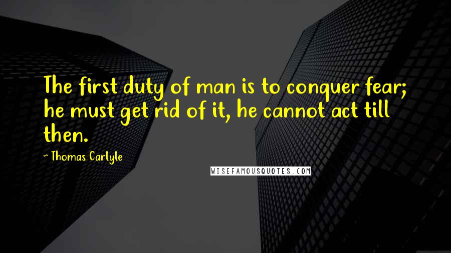 Thomas Carlyle Quotes: The first duty of man is to conquer fear; he must get rid of it, he cannot act till then.
