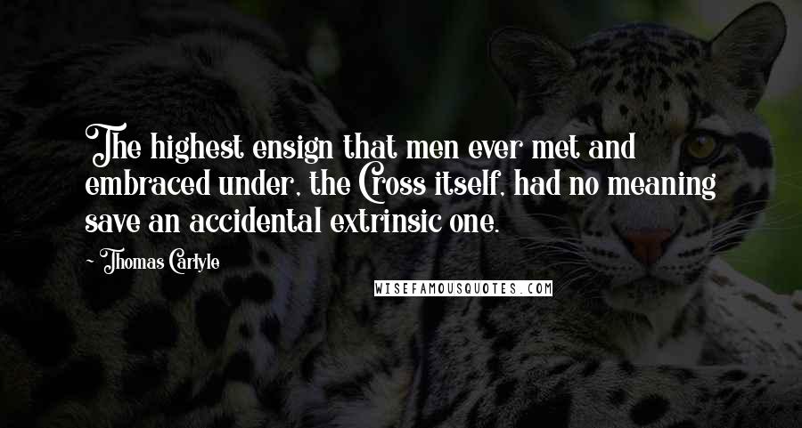 Thomas Carlyle Quotes: The highest ensign that men ever met and embraced under, the Cross itself, had no meaning save an accidental extrinsic one.