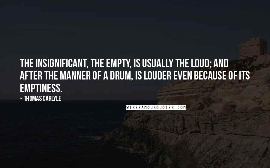 Thomas Carlyle Quotes: The insignificant, the empty, is usually the loud; and after the manner of a drum, is louder even because of its emptiness.