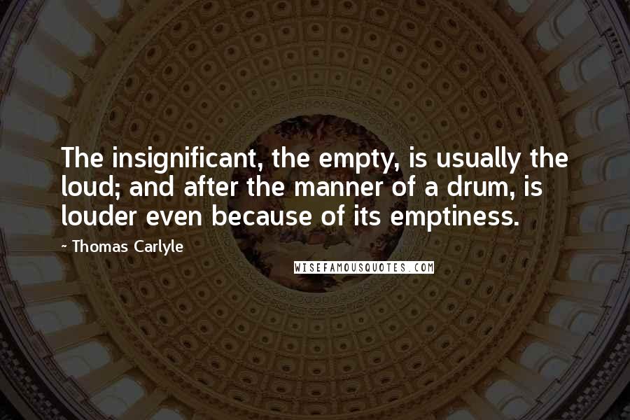 Thomas Carlyle Quotes: The insignificant, the empty, is usually the loud; and after the manner of a drum, is louder even because of its emptiness.