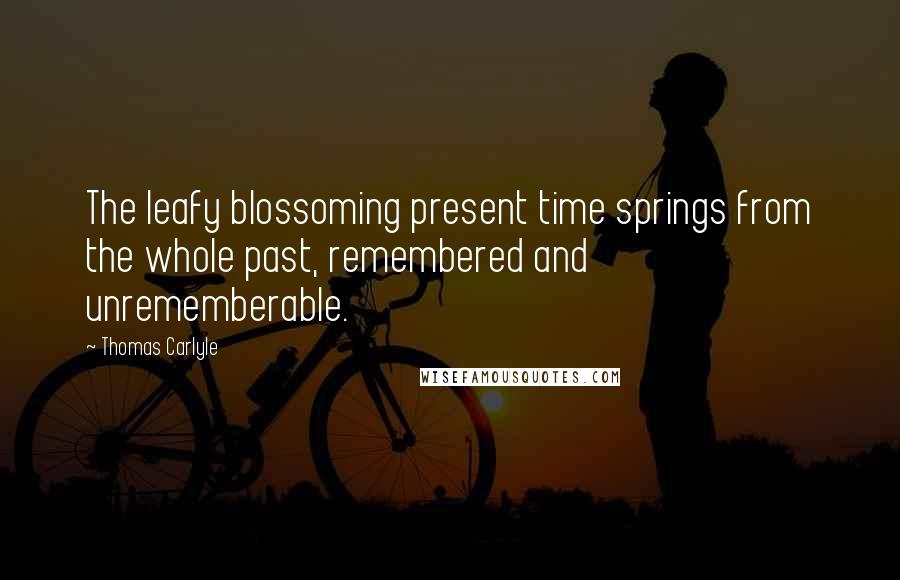 Thomas Carlyle Quotes: The leafy blossoming present time springs from the whole past, remembered and unrememberable.