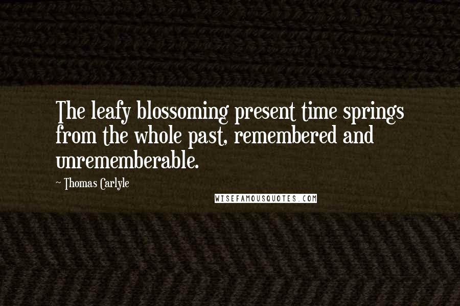 Thomas Carlyle Quotes: The leafy blossoming present time springs from the whole past, remembered and unrememberable.