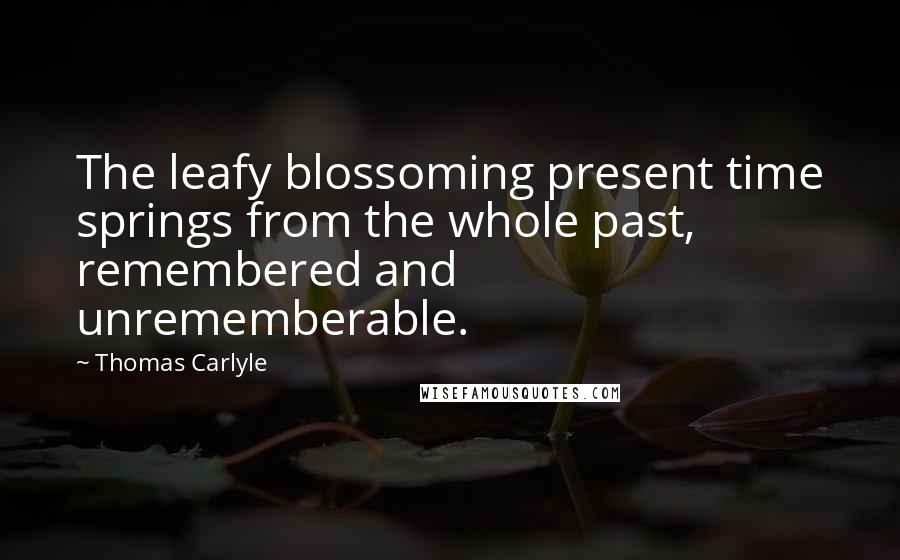 Thomas Carlyle Quotes: The leafy blossoming present time springs from the whole past, remembered and unrememberable.