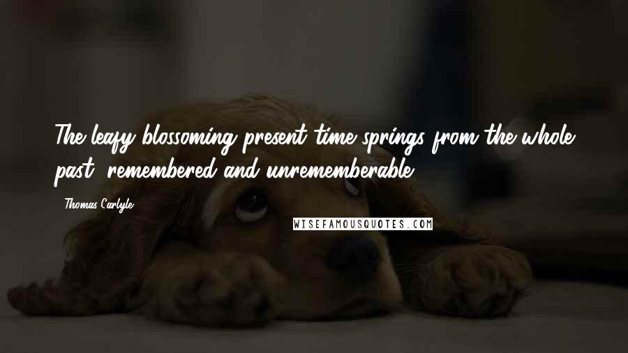 Thomas Carlyle Quotes: The leafy blossoming present time springs from the whole past, remembered and unrememberable.