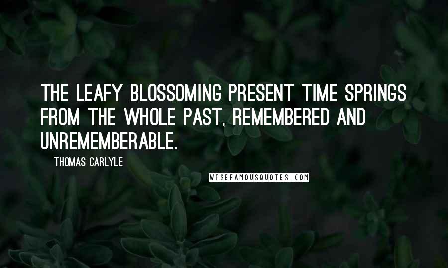 Thomas Carlyle Quotes: The leafy blossoming present time springs from the whole past, remembered and unrememberable.