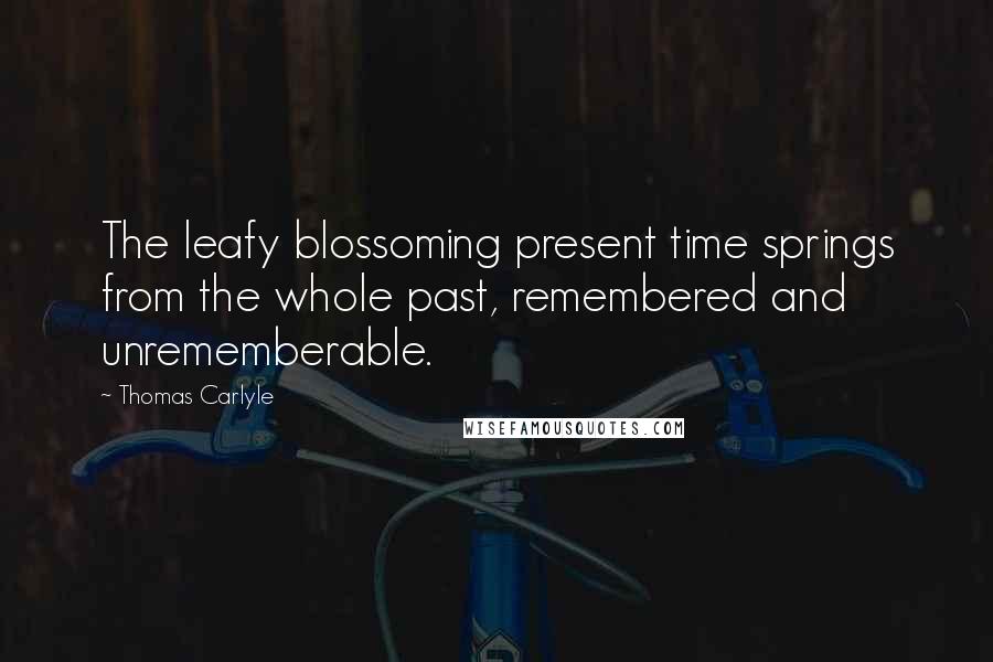 Thomas Carlyle Quotes: The leafy blossoming present time springs from the whole past, remembered and unrememberable.