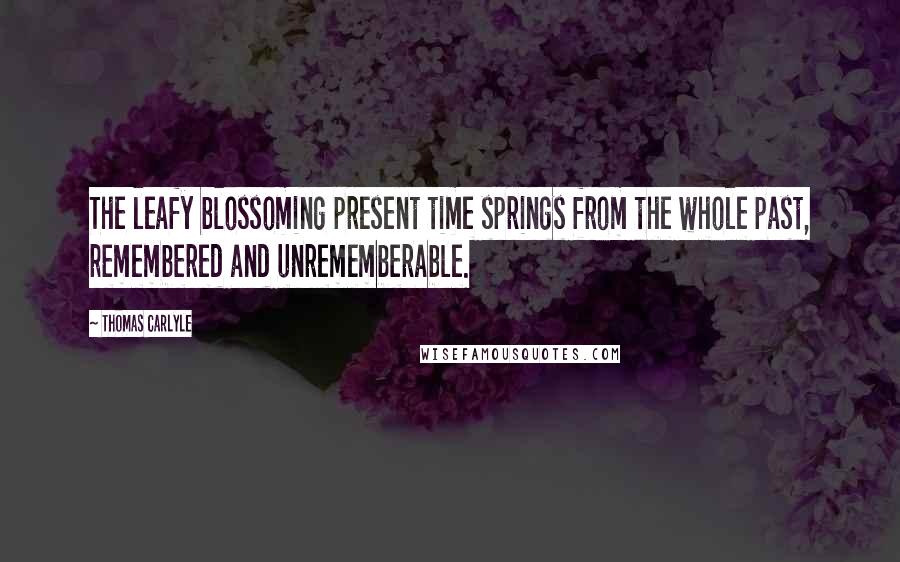 Thomas Carlyle Quotes: The leafy blossoming present time springs from the whole past, remembered and unrememberable.