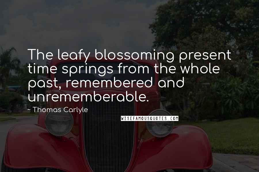 Thomas Carlyle Quotes: The leafy blossoming present time springs from the whole past, remembered and unrememberable.