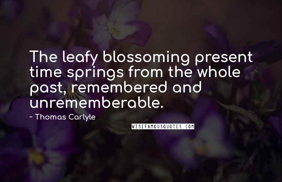 Thomas Carlyle Quotes: The leafy blossoming present time springs from the whole past, remembered and unrememberable.