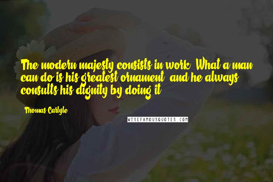 Thomas Carlyle Quotes: The modern majesty consists in work. What a man can do is his greatest ornament, and he always consults his dignity by doing it.